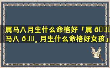 属马八月生什么命格好「属 🐒 马八 🕸 月生什么命格好女孩」